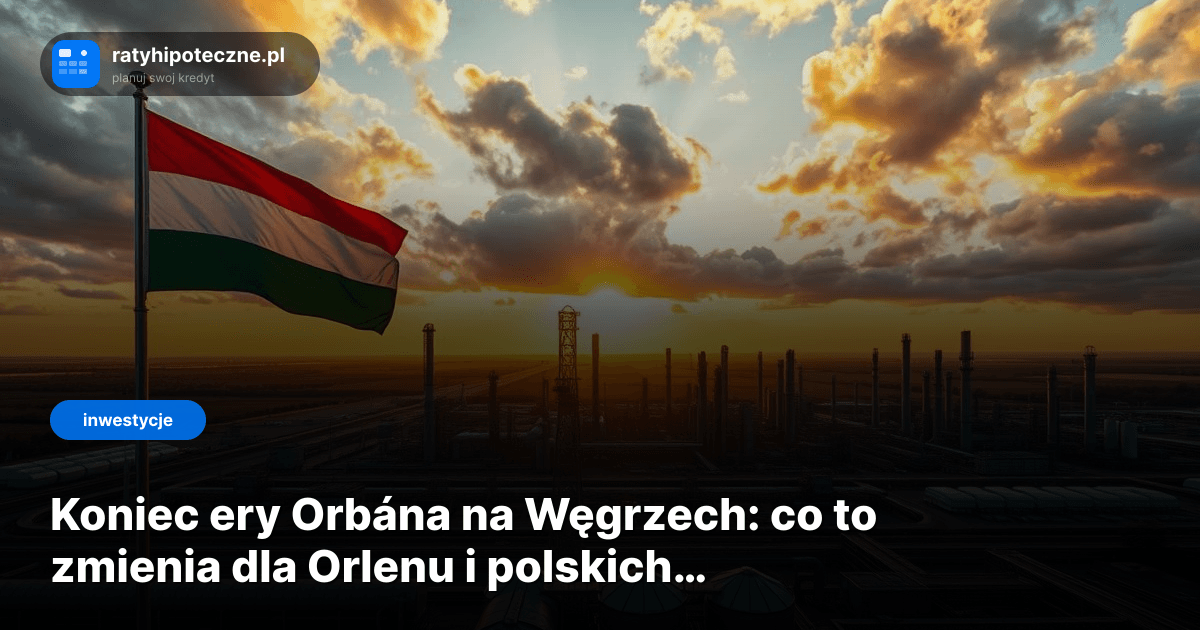 Koniec ery Orbána na Węgrzech: co to zmienia dla Orlenu i polskich inwestorów?