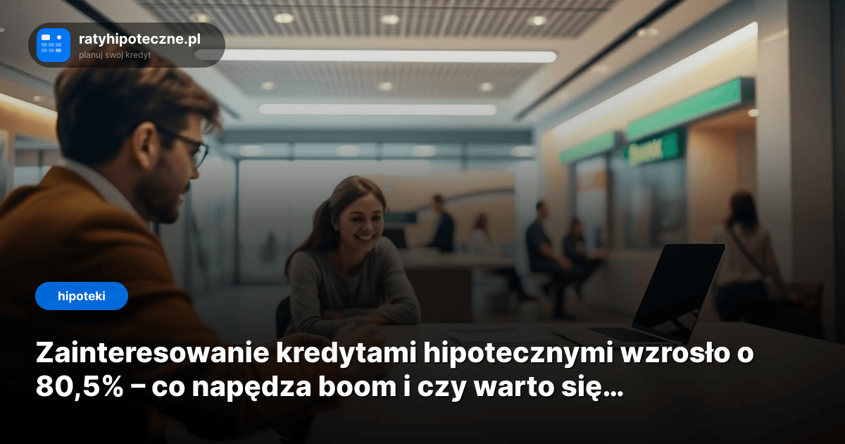 Zainteresowanie kredytami hipotecznymi wzrosło o 80,5% – co napędza boom i czy warto się śpieszyć?